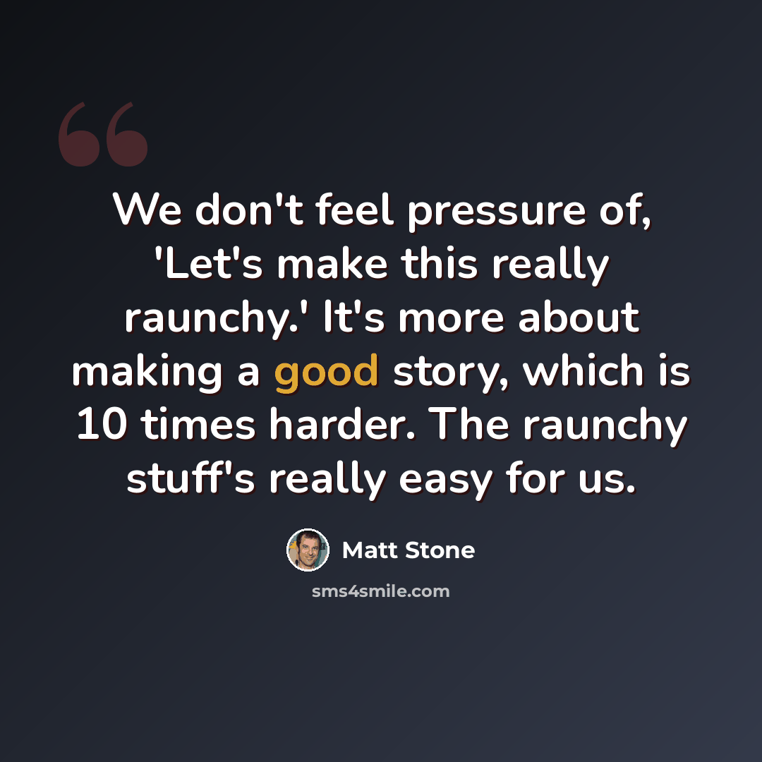 “We don't feel pressure of, 'Let's make this really raunchy.' It's more about making a good story, which is 10 times harder. The raunchy stuff's really easy for us.” quote by Matt Stone