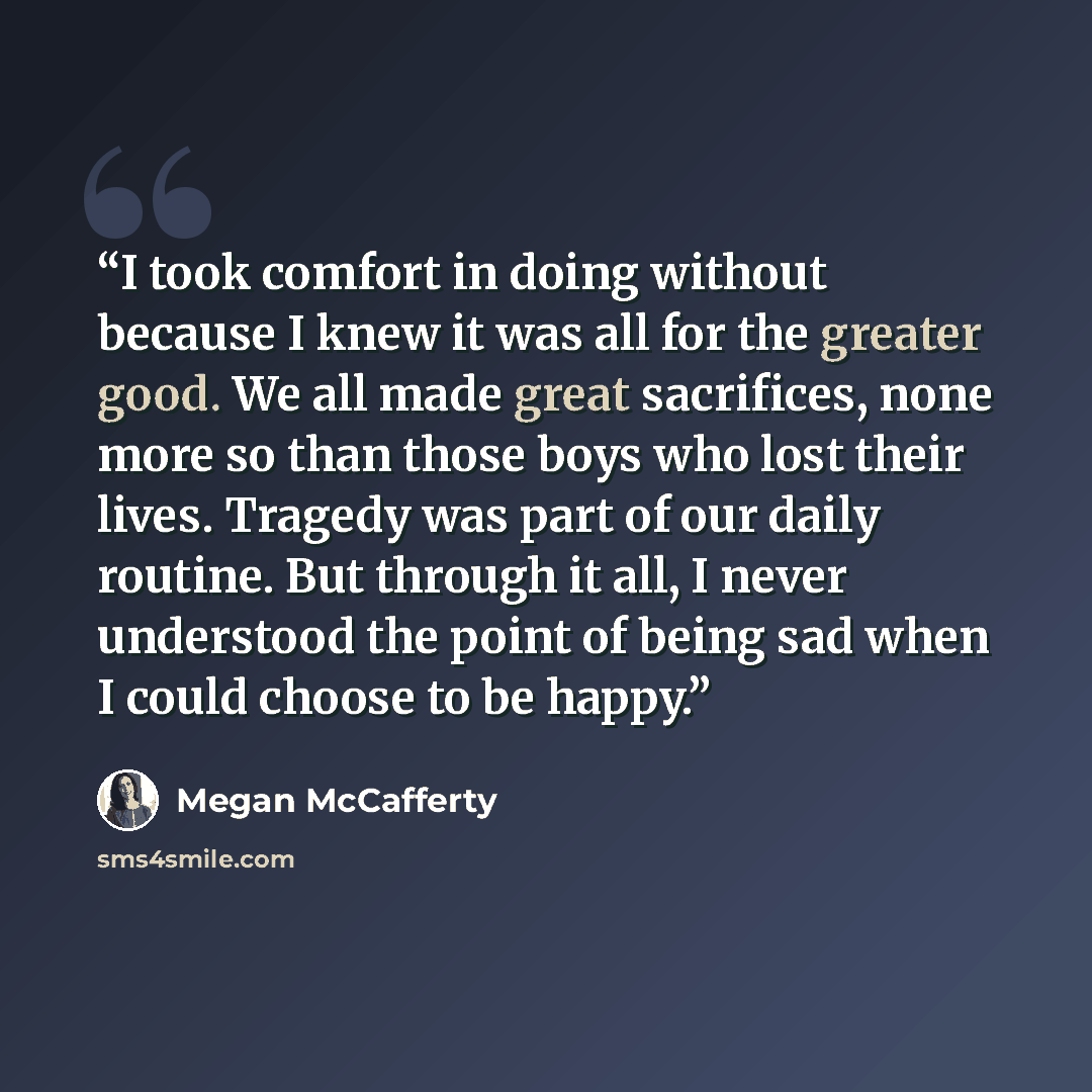 “I took comfort in doing without because I knew it was all for the greater good. We all made great sacrifices, none more so than those boys who lost their lives. Tragedy was part of our daily routine. But through it all, I never understood the point of being sad when I could choose to be happy.” quote by Megan McCafferty