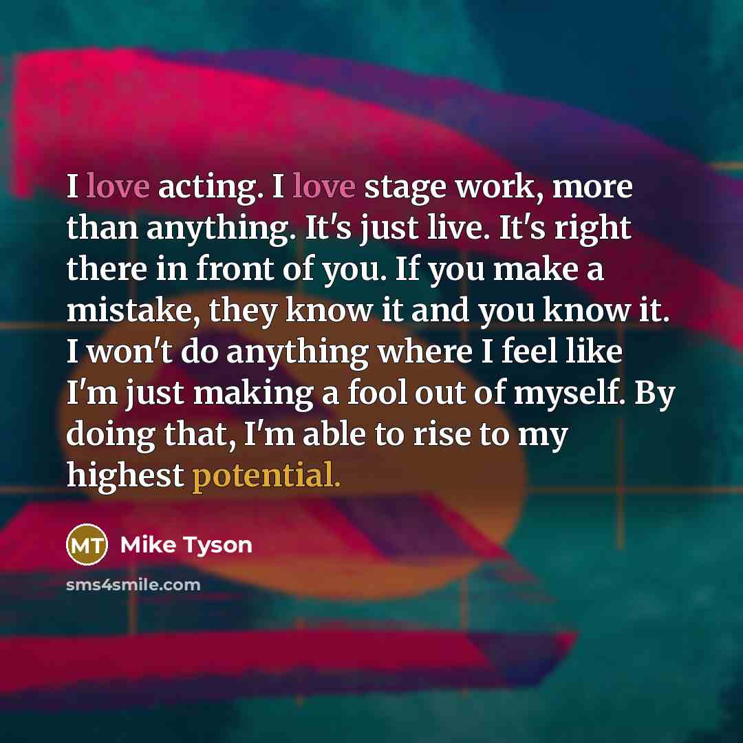 “I love acting. I love stage work, more than anything. It's just live. It's right there in front of you. If you make a mistake, they know it and you know it. I won't do anything where I feel like I'm just making a fool out of myself. By doing that, I'm able to rise to my highest potential.” quote by Mike Tyson