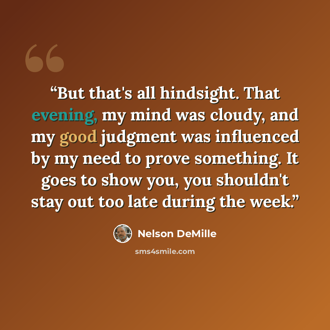 “But that's all hindsight. That evening, my mind was cloudy, and my good judgment was influenced by my need to prove something. It goes to show you, you shouldn't stay out too late during the week.” quote by Nelson DeMille