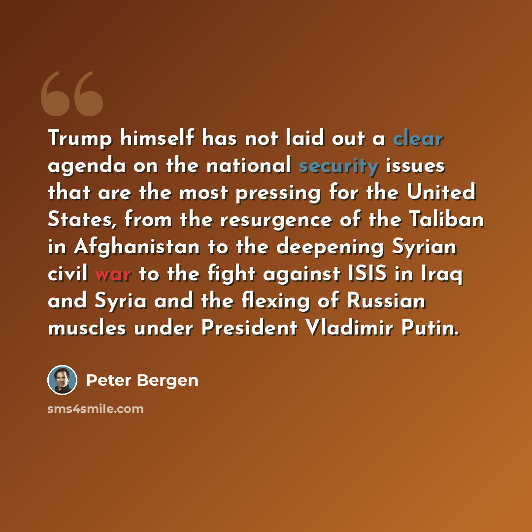 “Trump himself has not laid out a clear agenda on the national security issues that are the most pressing for the United States, from the resurgence of the Taliban in Afghanistan to the deepening Syrian civil war to the fight against ISIS in Iraq and Syria and the flexing of Russian muscles under…” quote by Peter Bergen
