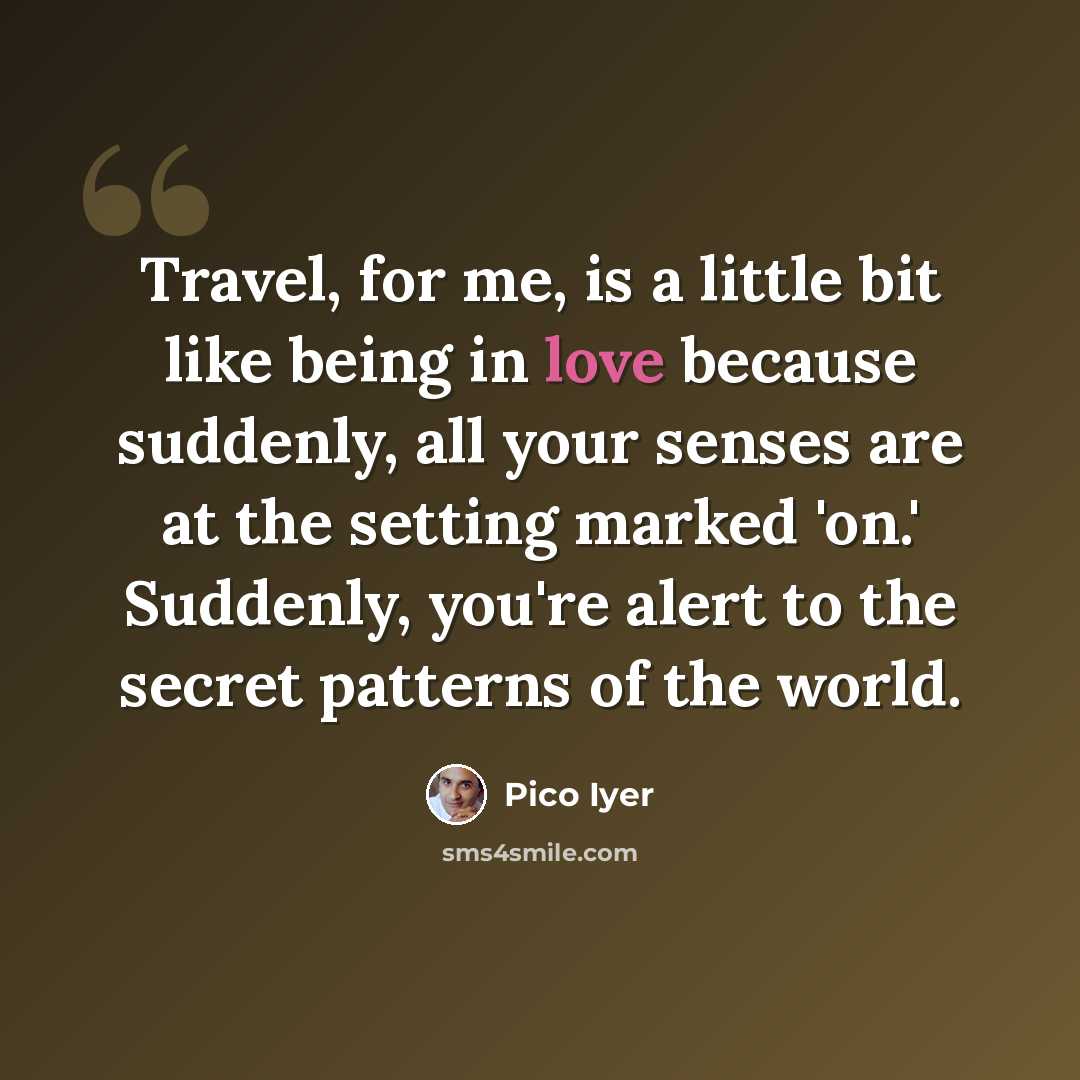 “Travel, for me, is a little bit like being in love because suddenly, all your senses are at the setting marked 'on.' Suddenly, you're alert to the secret patterns of the world.” quote by Pico Iyer