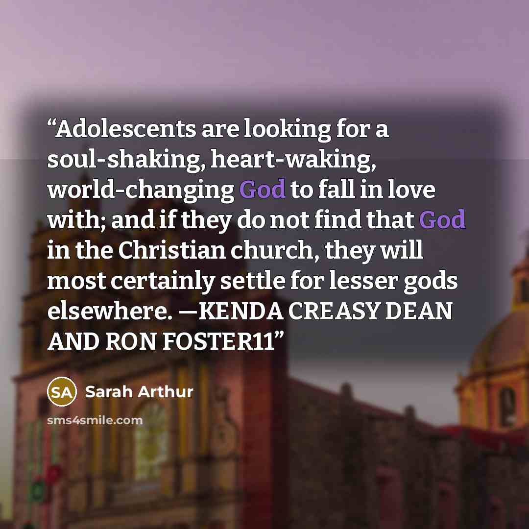 “Adolescents are looking for a soul-shaking, heart-waking, world-changing God to fall in love with; and if they do not find that God in the Christian church, they will most certainly settle for lesser gods elsewhere. —KENDA CREASY DEAN AND RON FOSTER11” quote by Sarah Arthur