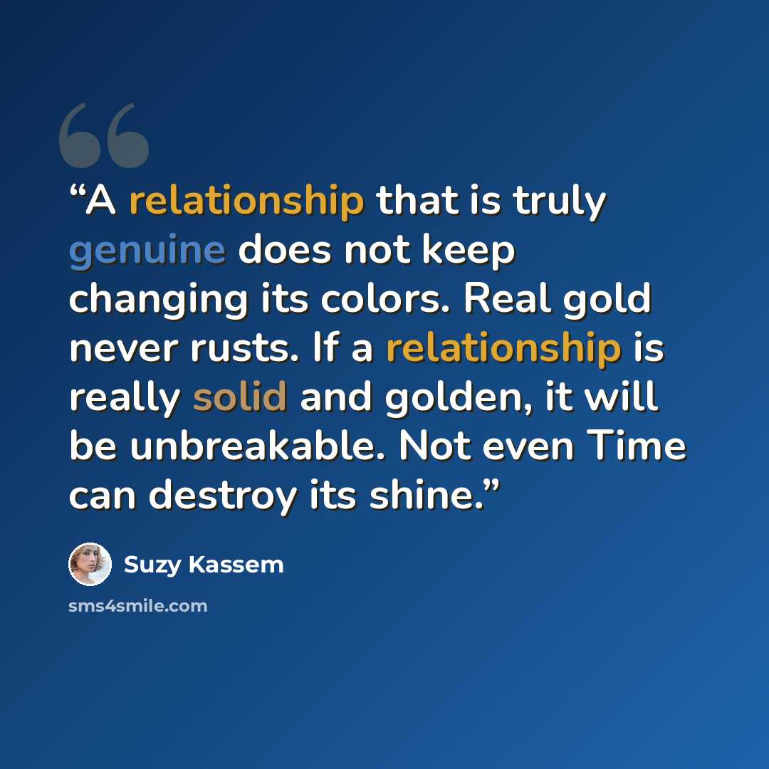 “A relationship that is truly genuine does not keep changing its colors. Real gold never rusts. If a relationship is really solid and golden, it will be unbreakable. Not even Time can destroy its shine.” quote by Suzy Kassem
