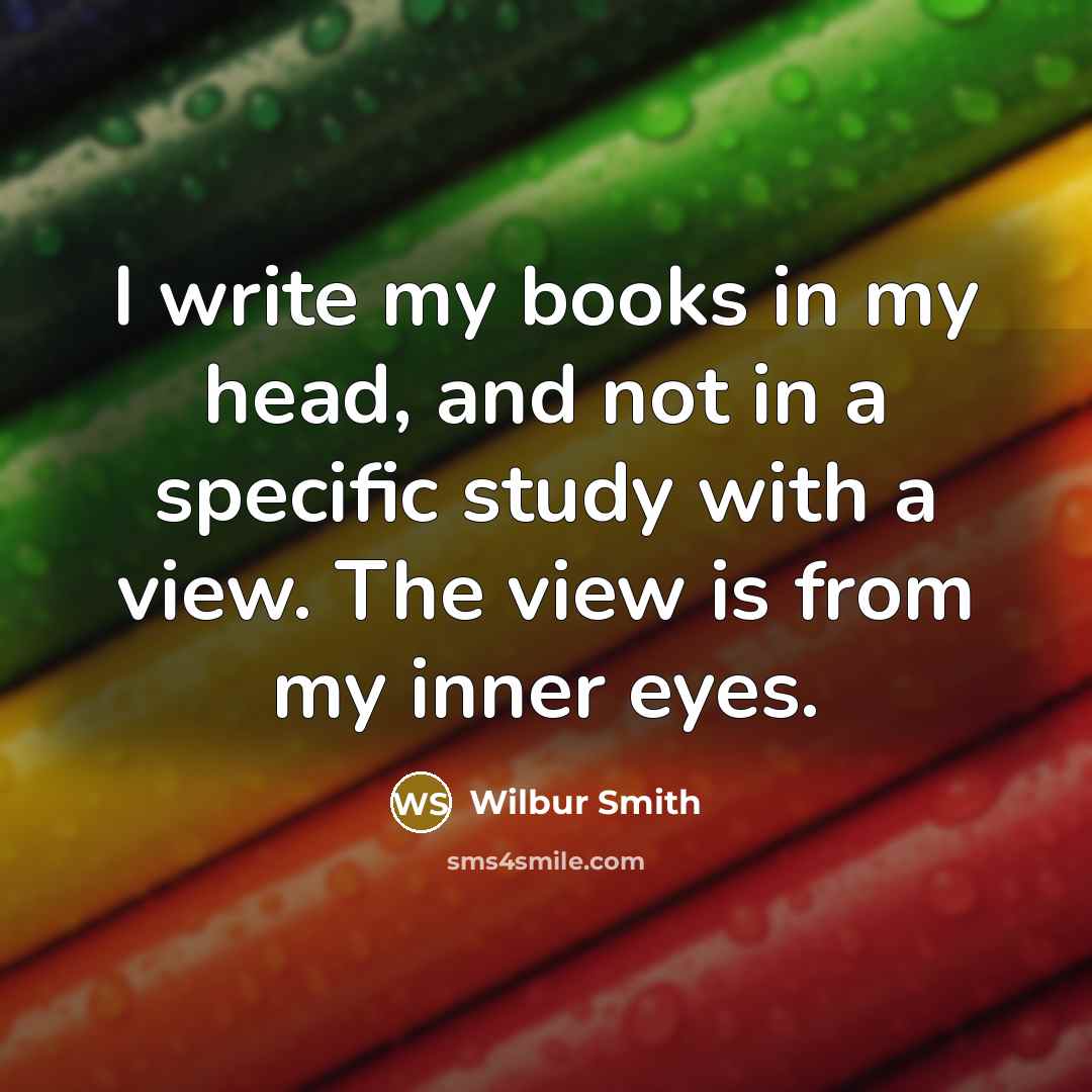 “I write my books in my head, and not in a specific study with a view. The view is from my inner eyes.” quote by Wilbur Smith
