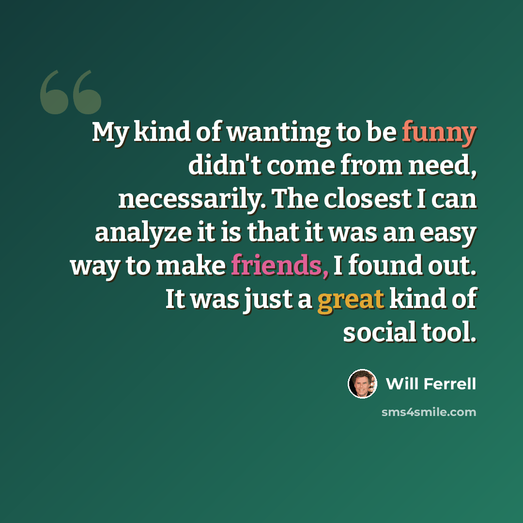 “My kind of wanting to be funny didn't come from need, necessarily. The closest I can analyze it is that it was an easy way to make friends, I found out. It was just a great kind of social tool.” quote by Will Ferrell
