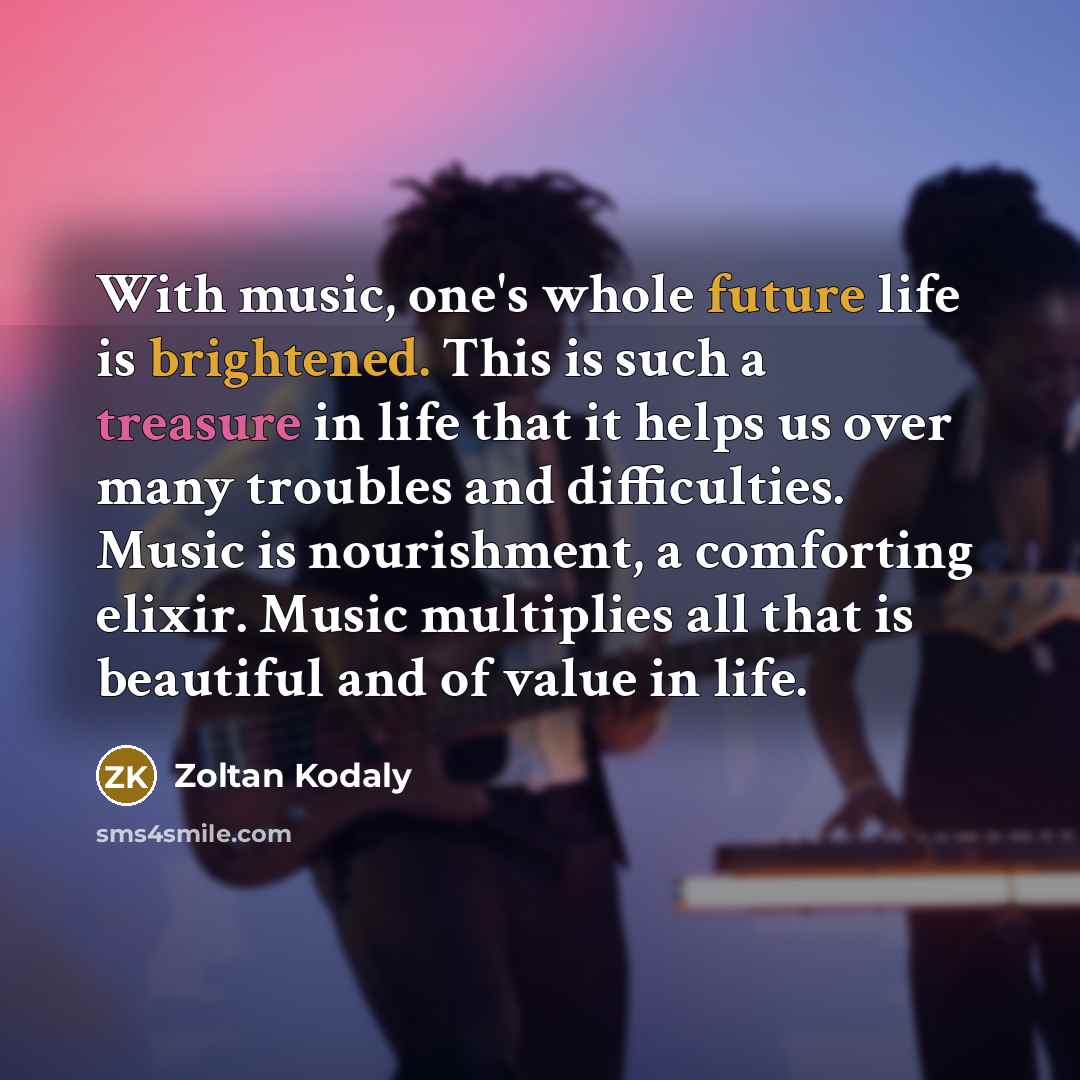 “With music, one's whole future life is brightened. This is such a treasure in life that it helps us over many troubles and difficulties. Music is nourishment, a comforting elixir. Music multiplies all that is beautiful and of value in life.” quote by Zoltan Kodaly