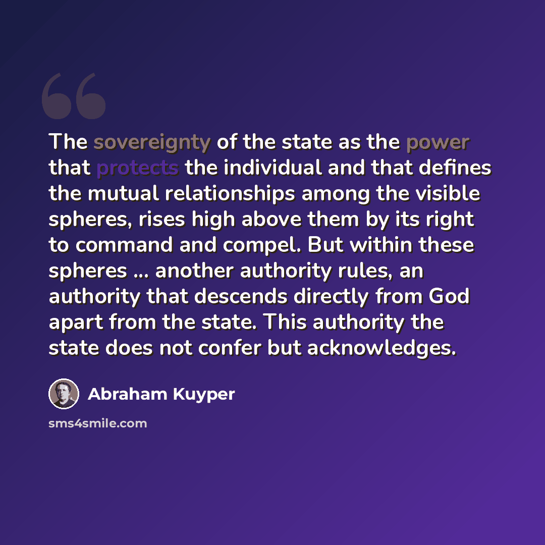 “The sovereignty of the state as the power that protects the individual and that defines the mutual relationships among the visible spheres, rises high above them by its right to command and compel. But within these spheres ... another authority rules, an authority that descends directly from God…” quote by Abraham Kuyper