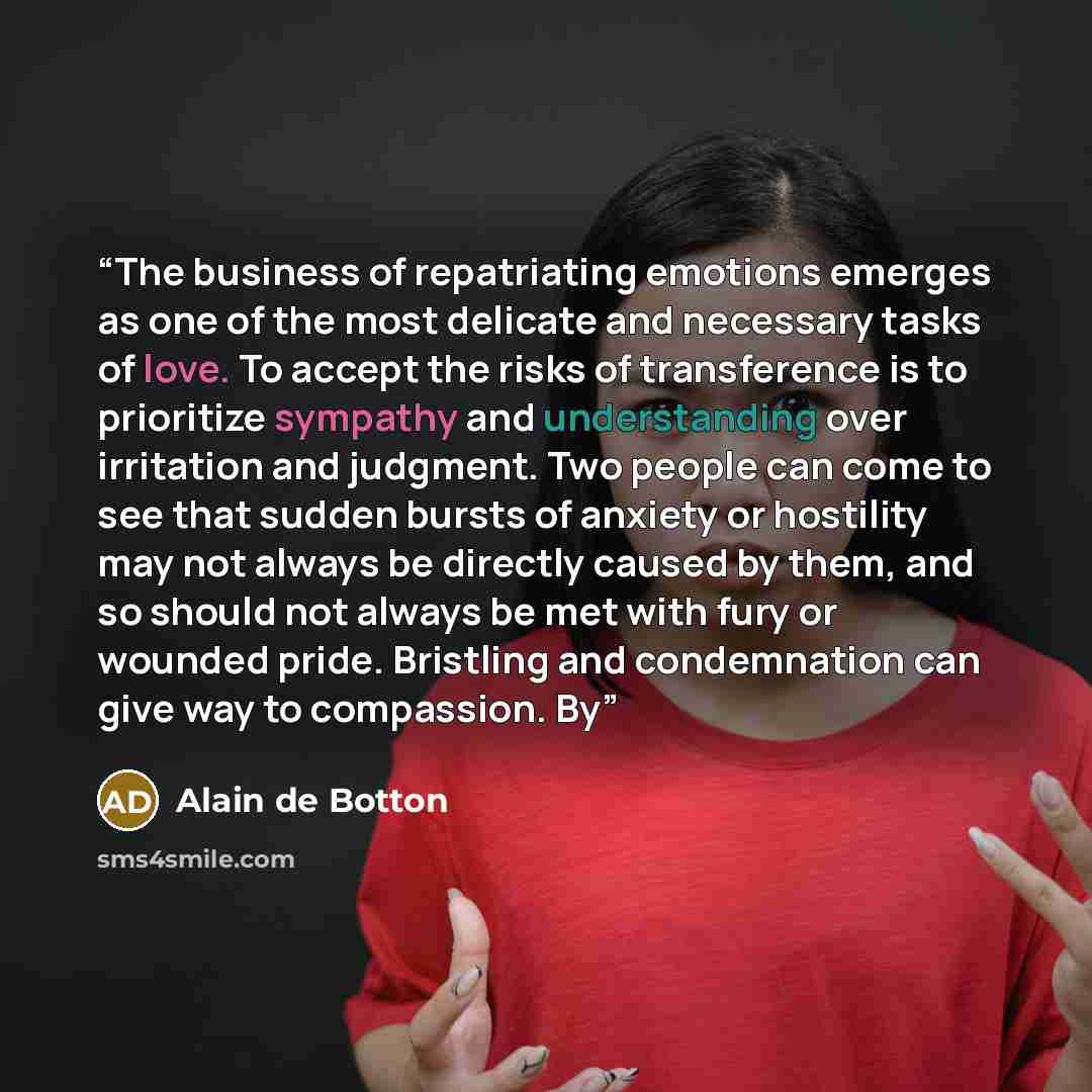 “The business of repatriating emotions emerges as one of the most delicate and necessary tasks of love. To accept the risks of transference is to prioritize sympathy and understanding over irritation and judgment. Two people can come to see that sudden bursts of anxiety or hostility may not always…” quote by Alain de Botton
