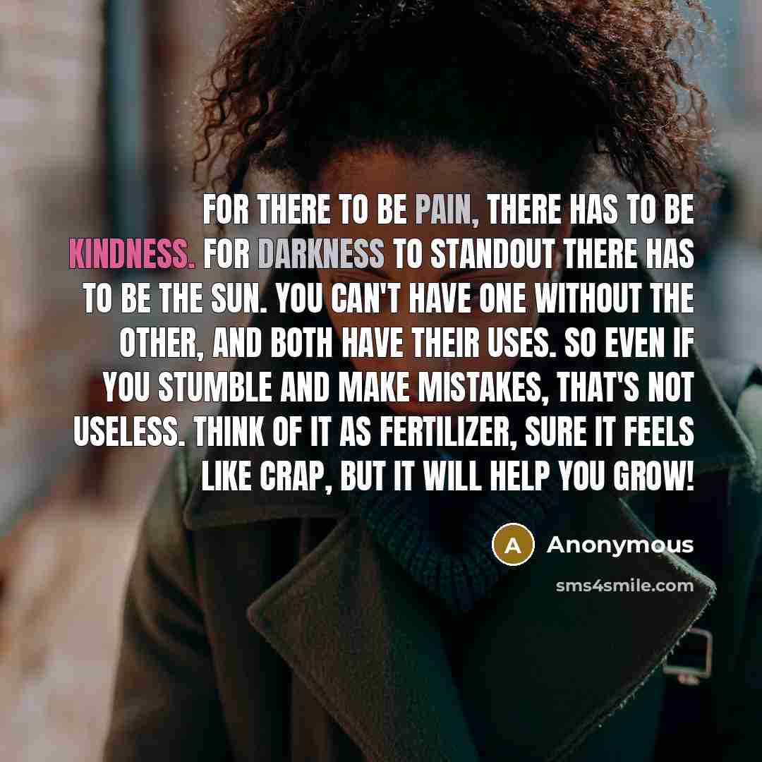“For there to be pain, there has to be kindness. For darkness to standout there has to be the sun. You can't have one without the other, and both have their uses. So even if you stumble and make mistakes, that's not useless. Think of it as fertilizer, sure it feels like crap, but it will help you…” quote by Anonymous