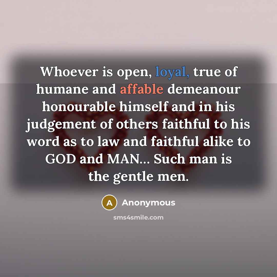 “Whoever is open, loyal, true of humane and affable demeanour honourable himself and in his judgement of others faithful to his word as to law and faithful alike to GOD and MAN… Such man is the gentle men.” quote by Anonymous