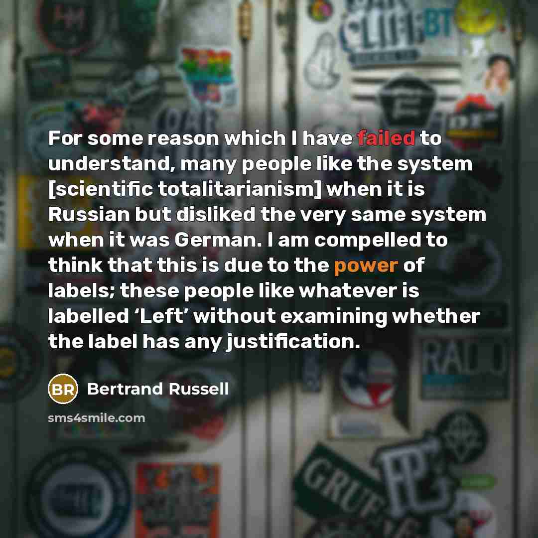“For some reason which I have failed to understand, many people like the system [scientific totalitarianism] when it is Russian but disliked the very same system when it was German. I am compelled to think that this is due to the power of labels; these people like whatever is labelled ‘Left’…” quote by Bertrand Russell