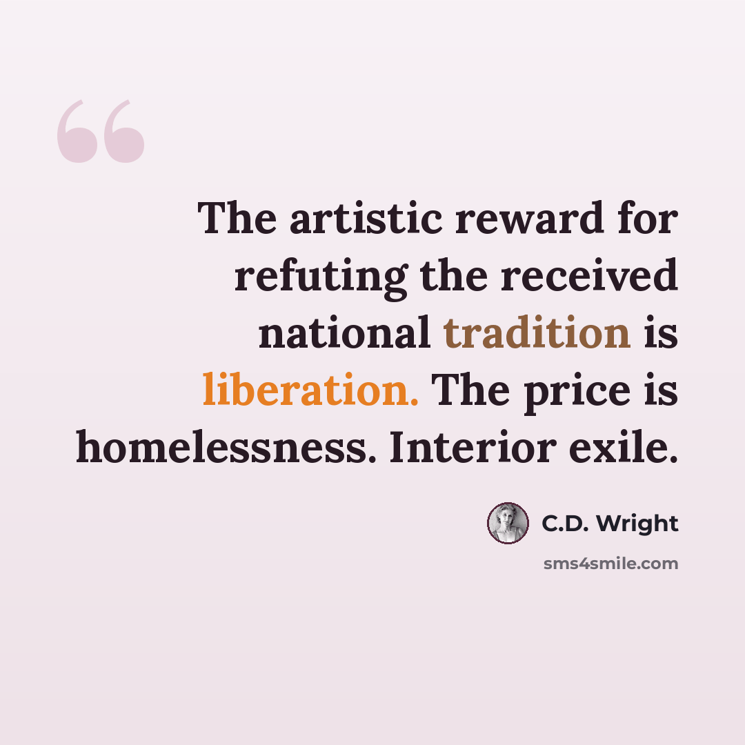 “The artistic reward for refuting the received national tradition is liberation. The price is homelessness. Interior exile.” quote by C.D. Wright