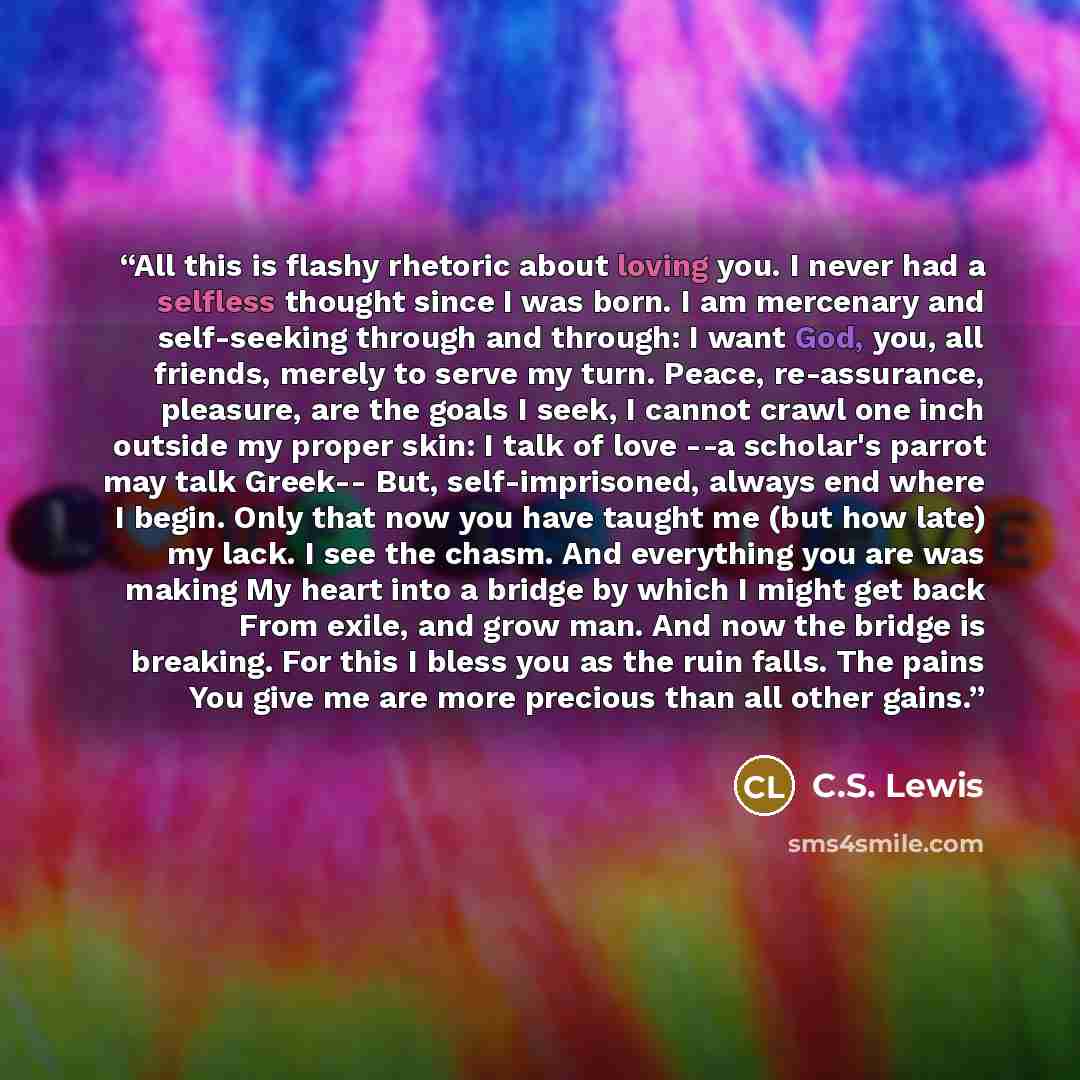 “All this is flashy rhetoric about loving you. I never had a selfless thought since I was born. I am mercenary and self-seeking through and through: I want God, you, all friends, merely to serve my turn. Peace, re-assurance, pleasure, are the goals I seek, I cannot crawl one inch outside my proper…” quote by C.S. Lewis