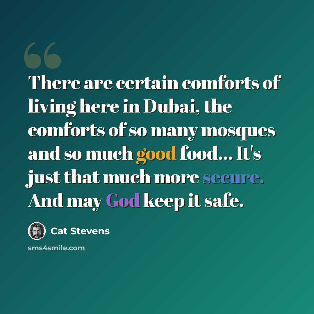 “There are certain comforts of living here in Dubai, the comforts of so many mosques and so much good food... It's just that much more secure. And may God keep it safe.” quote by Cat Stevens