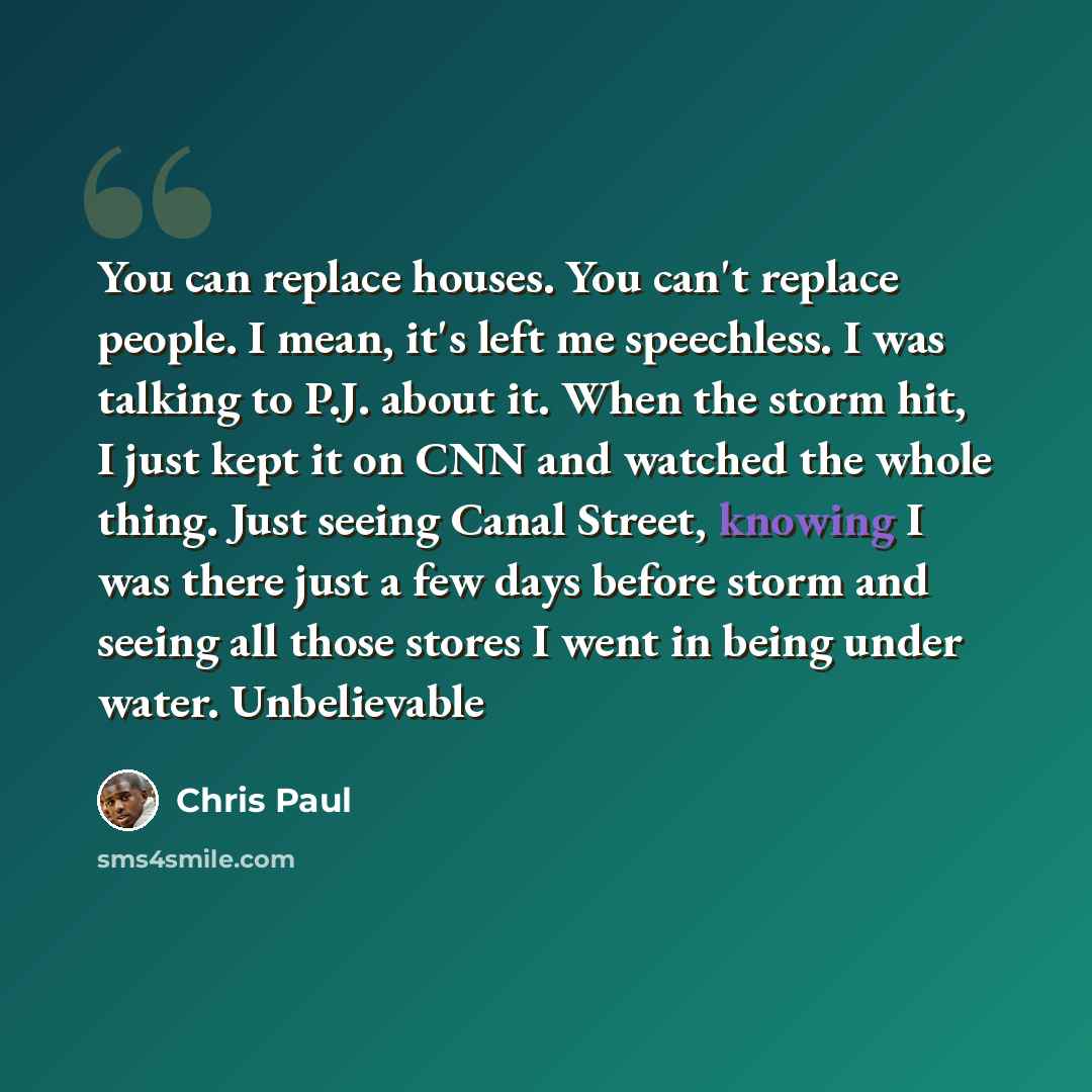 “You can replace houses. You can't replace people. I mean, it's left me speechless. I was talking to P.J. about it. When the storm hit, I just kept it on CNN and watched the whole thing. Just seeing Canal Street, knowing I was there just a few days before storm and seeing all those stores I went in…” quote by Chris Paul