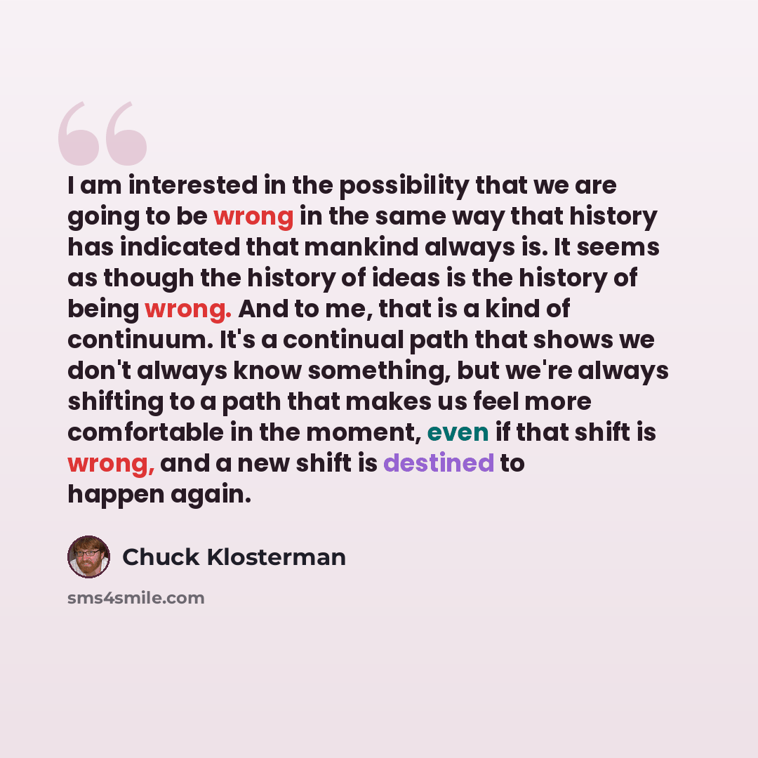 “I am interested in the possibility that we are going to be wrong in the same way that history has indicated that mankind always is. It seems as though the history of ideas is the history of being wrong. And to me, that is a kind of continuum. It's a continual path that shows we don't always know…” quote by Chuck Klosterman