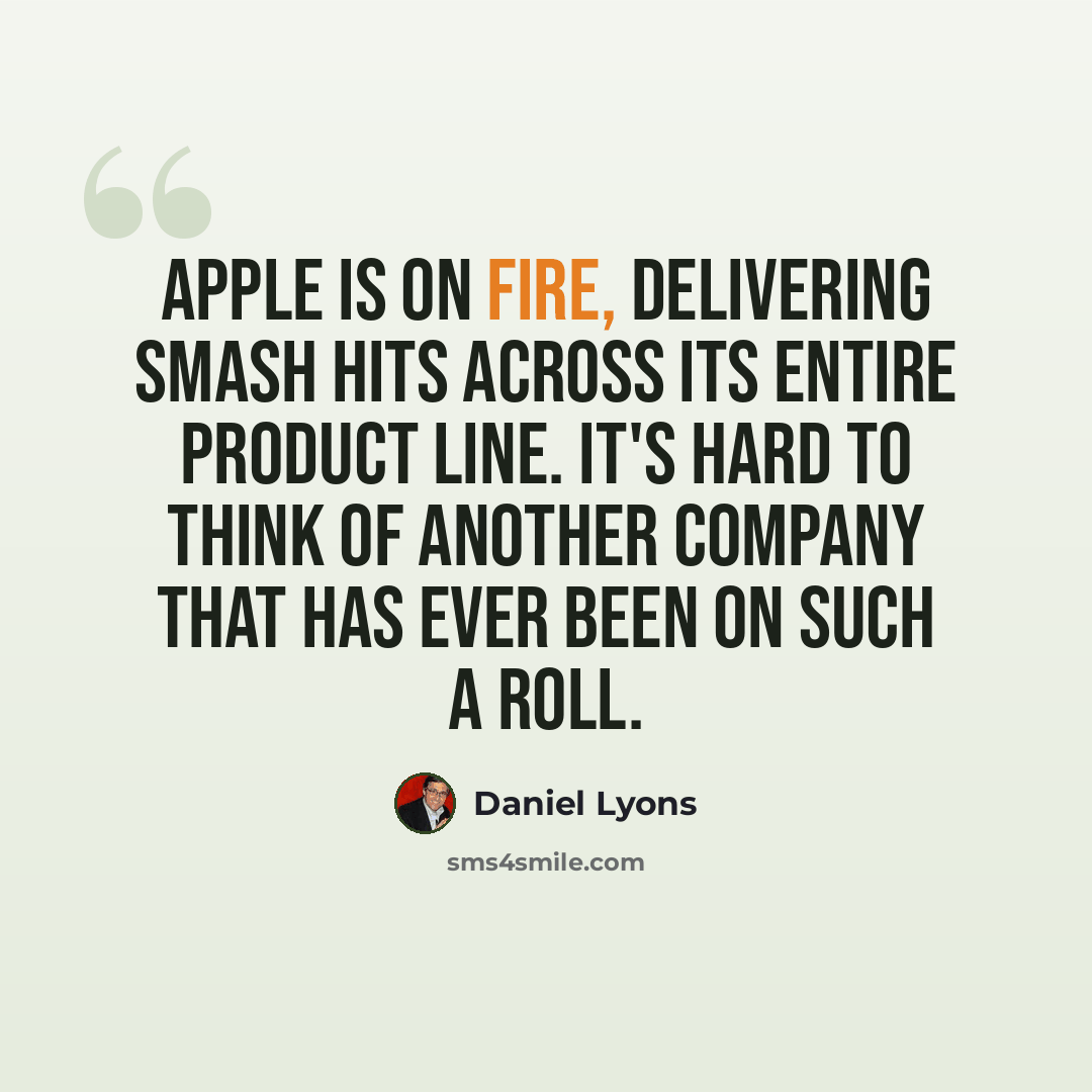 “Apple is on fire, delivering smash hits across its entire product line. It's hard to think of another company that has ever been on such a roll.” quote by Daniel Lyons