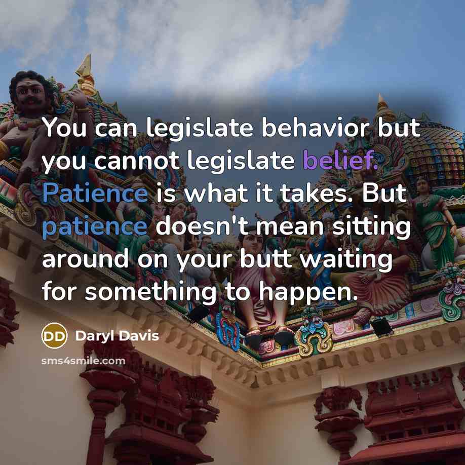 “You can legislate behavior but you cannot legislate belief. Patience is what it takes. But patience doesn't mean sitting around on your butt waiting for something to happen.” quote by Daryl Davis