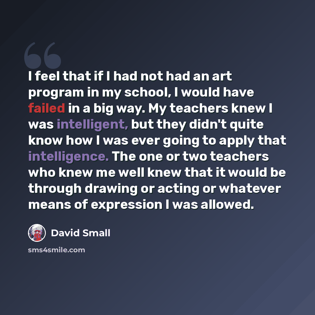 “I feel that if I had not had an art program in my school, I would have failed in a big way. My teachers knew I was intelligent, but they didn't quite know how I was ever going to apply that intelligence. The one or two teachers who knew me well knew that it would be through drawing or acting or…” quote by David Small