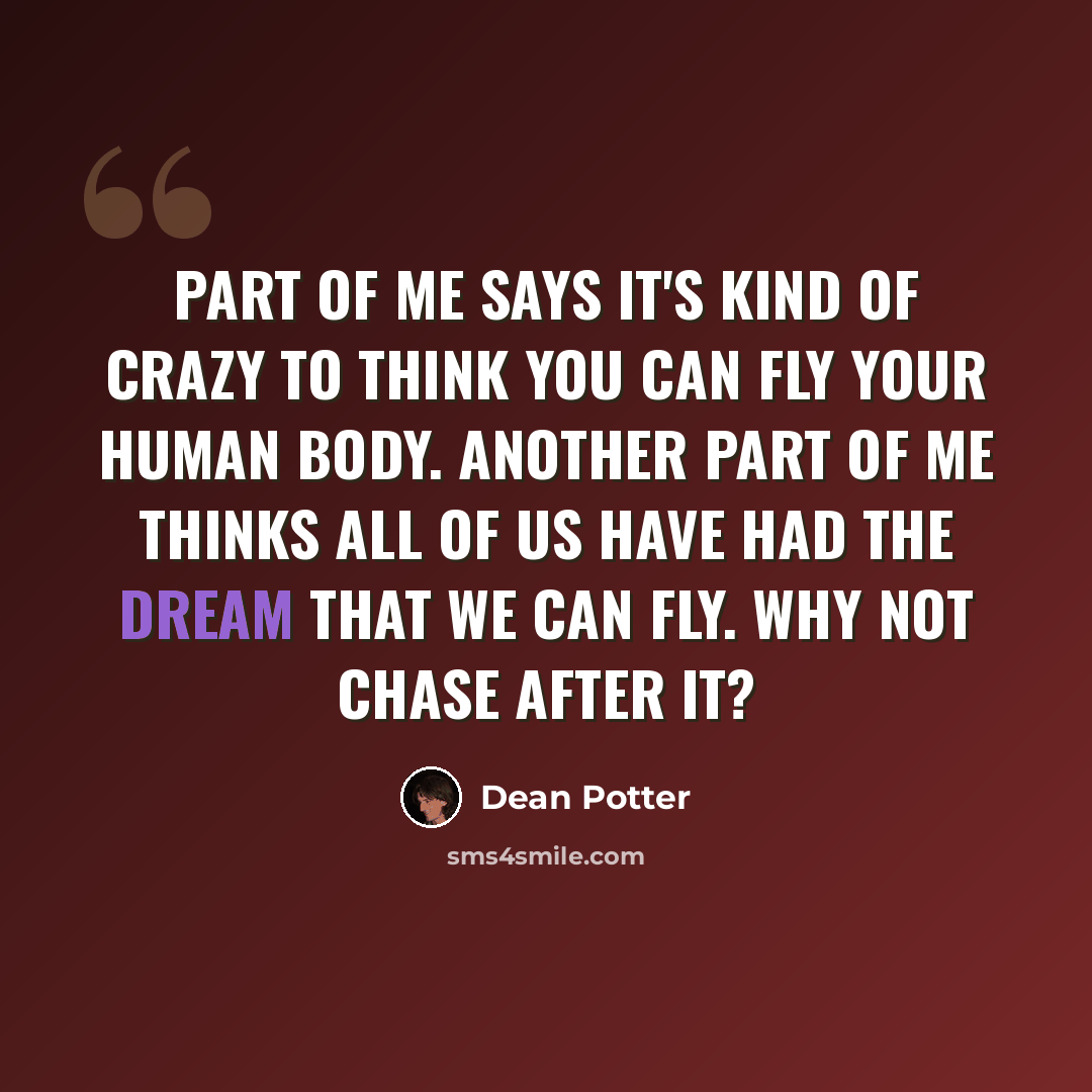 “Part of me says it's kind of crazy to think you can fly your human body. Another part of me thinks all of us have had the dream that we can fly. Why not chase after it?” quote by Dean Potter