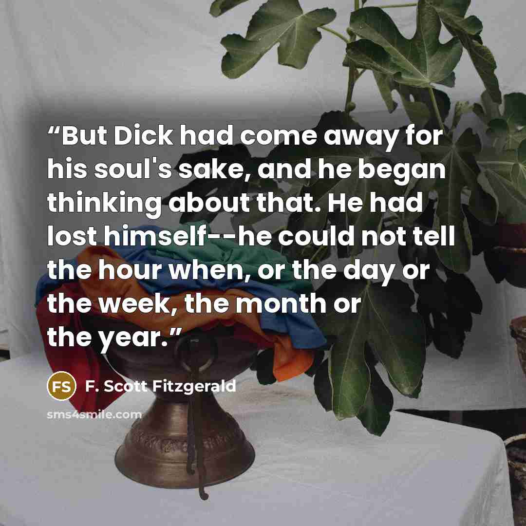 “But Dick had come away for his soul's sake, and he began thinking about that. He had lost himself--he could not tell the hour when, or the day or the week, the month or the year.” quote by F. Scott Fitzgerald