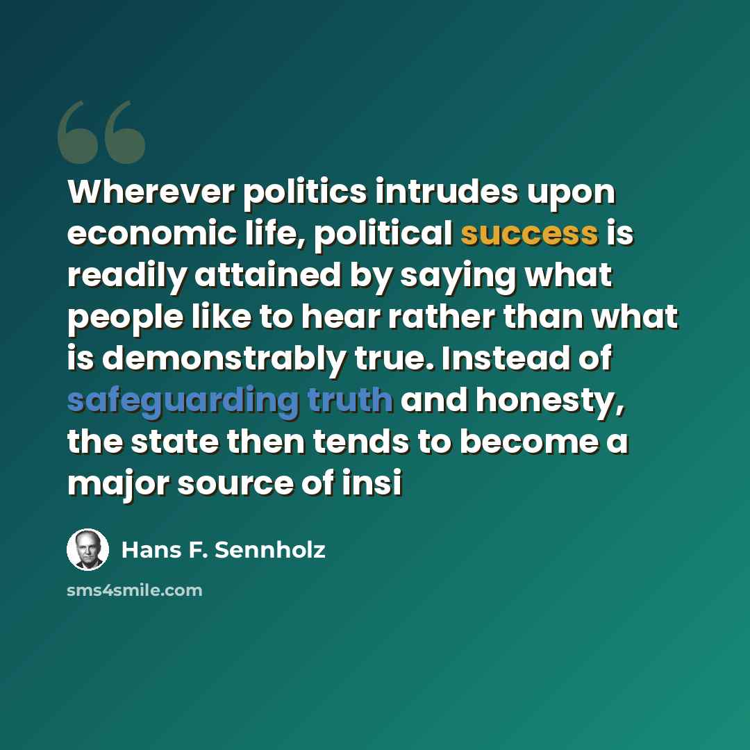 “Wherever politics intrudes upon economic life, political success is readily attained by saying what people like to hear rather than what is demonstrably true. Instead of safeguarding truth and honesty, the state then tends to become a major source of insi” quote by Hans F. Sennholz