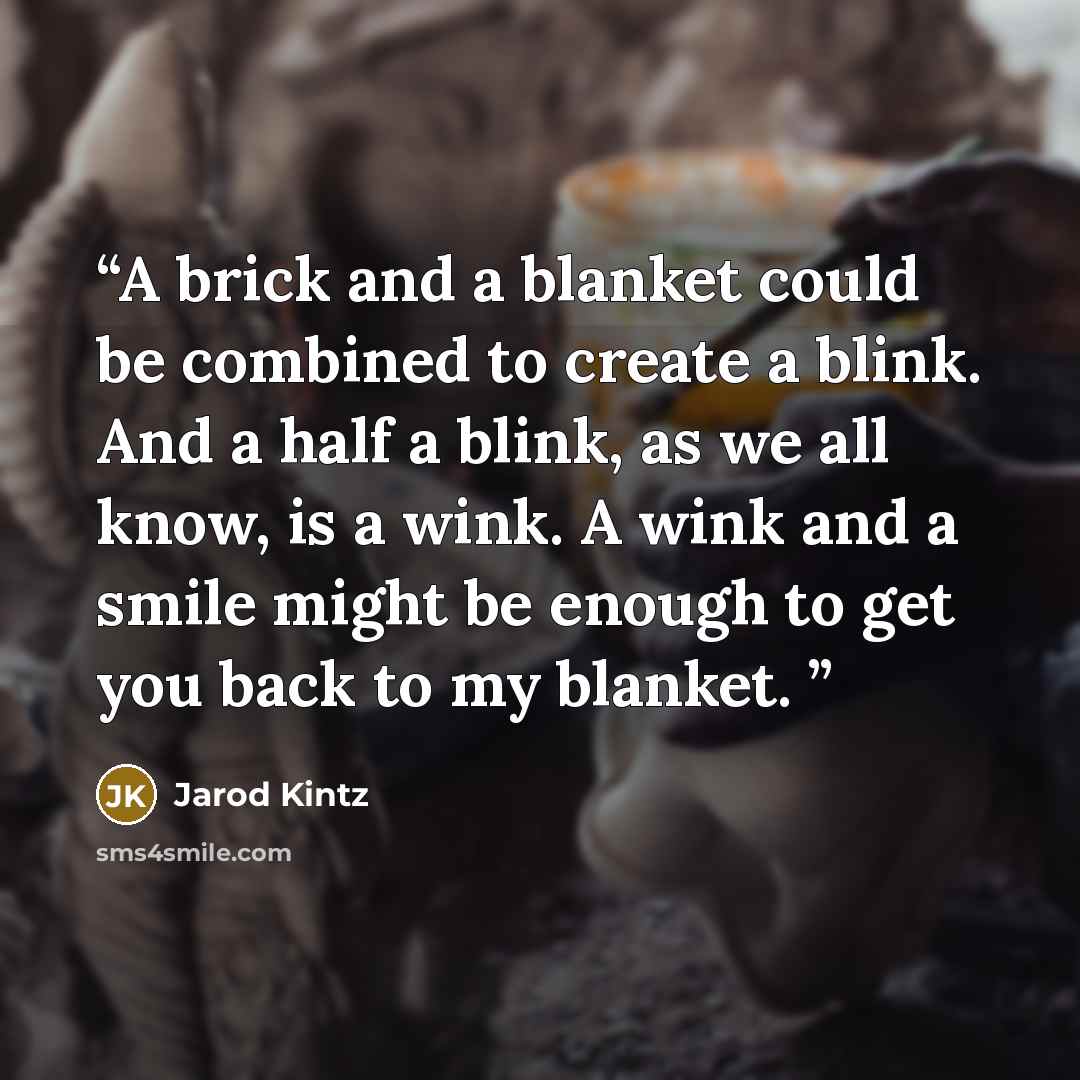 “A brick and a blanket could be combined to create a blink. And a half a blink, as we all know, is a wink. A wink and a smile might be enough to get you back to my blanket.” quote by Jarod Kintz