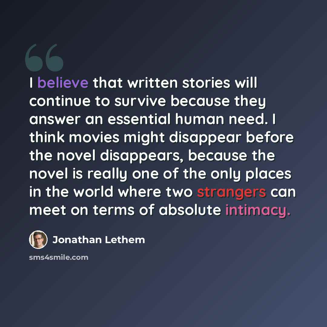 “I believe that written stories will continue to survive because they answer an essential human need. I think movies might disappear before the novel disappears, because the novel is really one of the only places in the world where two strangers can meet on terms of absolute intimacy.” quote by Jonathan Lethem