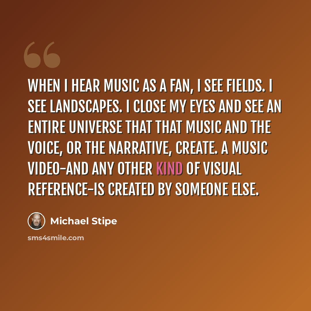 “When I hear music as a fan, I see fields. I see landscapes. I close my eyes and see an entire universe that that music and the voice, or the narrative, create. A music video-and any other kind of visual reference-is created by someone else.” quote by Michael Stipe