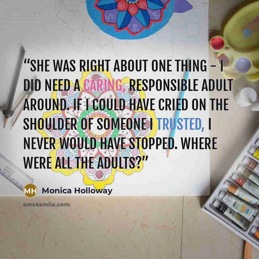 “She was right about one thing - I did need a caring, responsible adult around. If I could have cried on the shoulder of someone I trusted, I never would have stopped. Where were all the adults?” quote by Monica Holloway