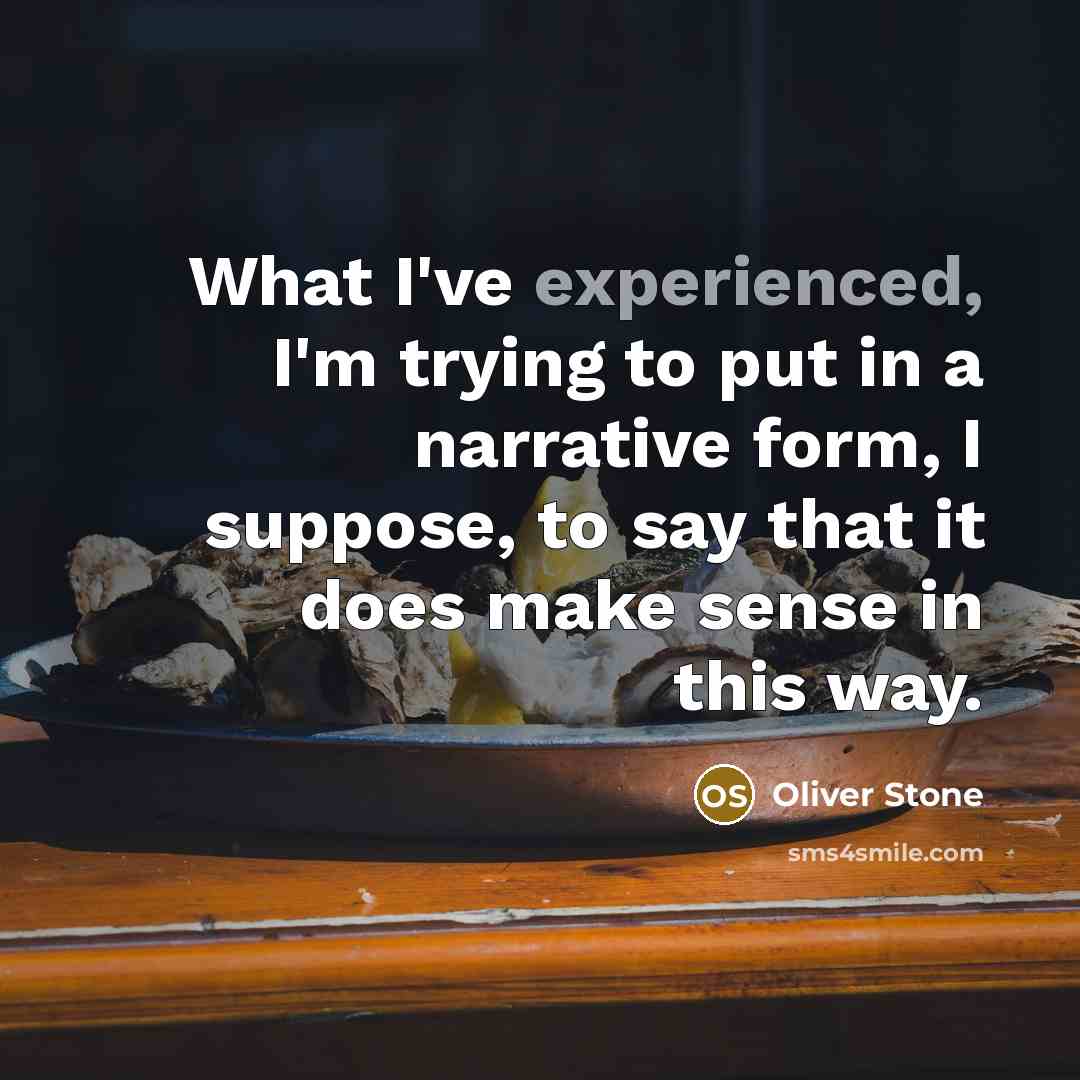 “What I've experienced, I'm trying to put in a narrative form, I suppose, to say that it does make sense in this way.” quote by Oliver Stone