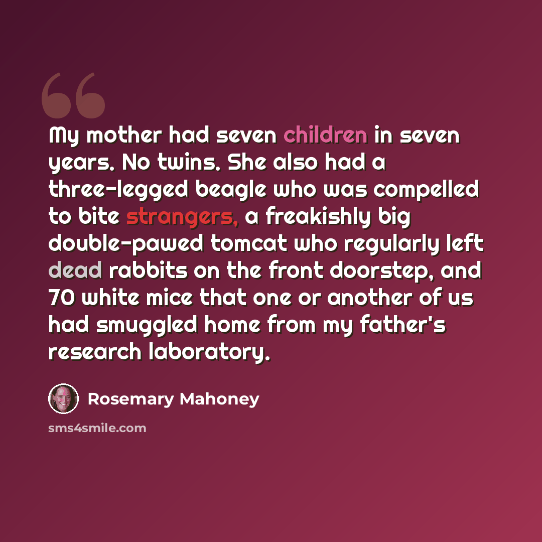 “My mother had seven children in seven years. No twins. She also had a three-legged beagle who was compelled to bite strangers, a freakishly big double-pawed tomcat who regularly left dead rabbits on the front doorstep, and 70 white mice that one or another of us had smuggled home from my father's…” quote by Rosemary Mahoney