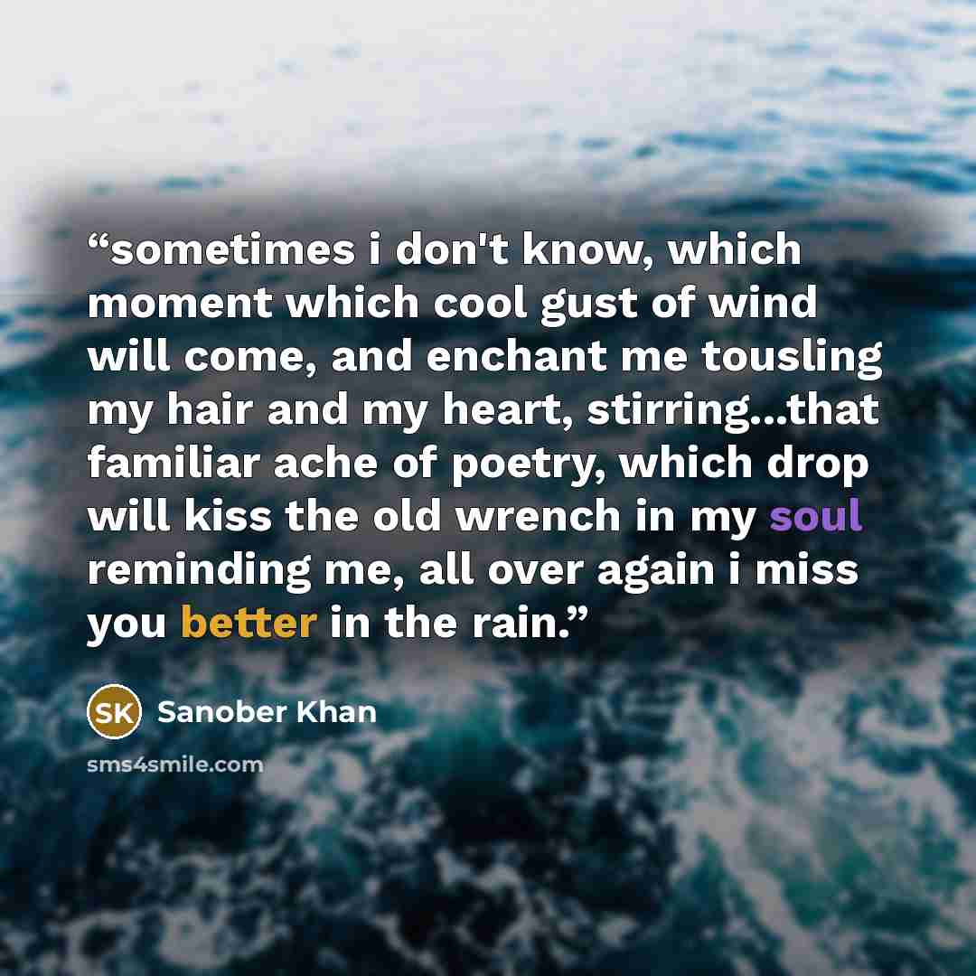 “sometimes i don't know, which moment which cool gust of wind will come, and enchant me tousling my hair and my heart, stirring...that familiar ache of poetry, which drop will kiss the old wrench in my soul reminding me, all over again i miss you better in the rain.” quote by Sanober Khan