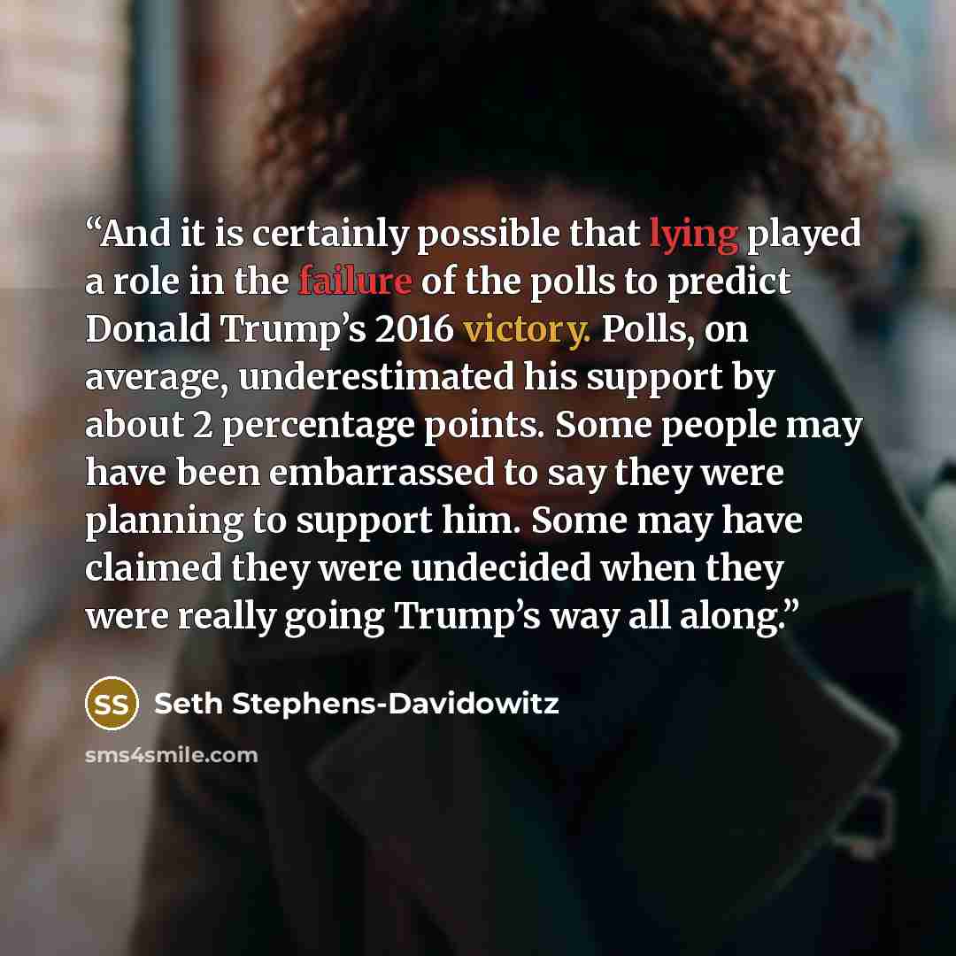 “And it is certainly possible that lying played a role in the failure of the polls to predict Donald Trump’s 2016 victory. Polls, on average, underestimated his support by about 2 percentage points. Some people may have been embarrassed to say they were planning to support him. Some may have…” quote by Seth Stephens-Davidowitz