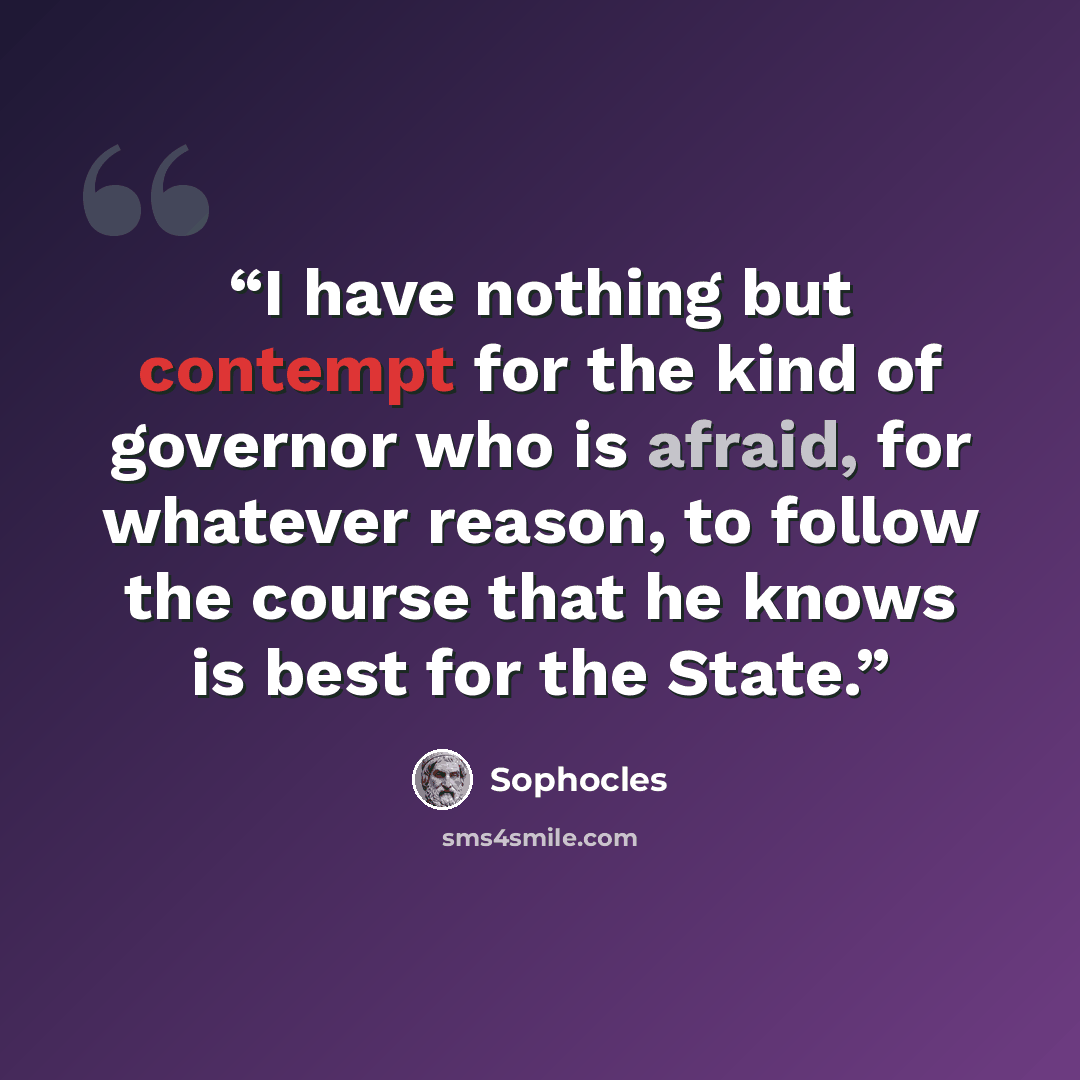“I have nothing but contempt for the kind of governor who is afraid, for whatever reason, to follow the course that he knows is best for the State.” quote by Sophocles