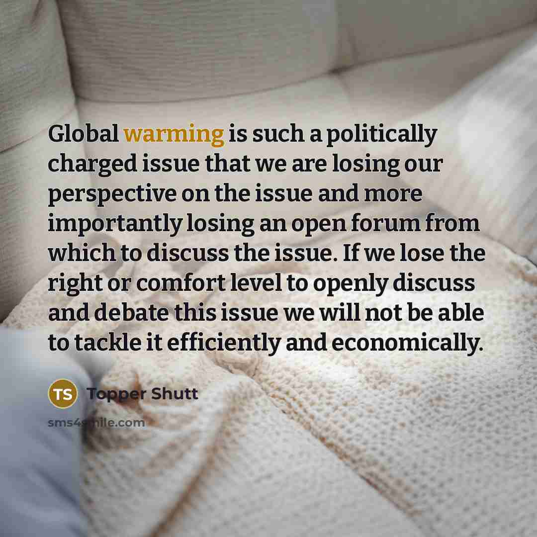 “Global warming is such a politically charged issue that we are losing our perspective on the issue and more importantly losing an open forum from which to discuss the issue. If we lose the right or comfort level to openly discuss and debate this issue we will not be able to tackle it efficiently…” quote by Topper Shutt