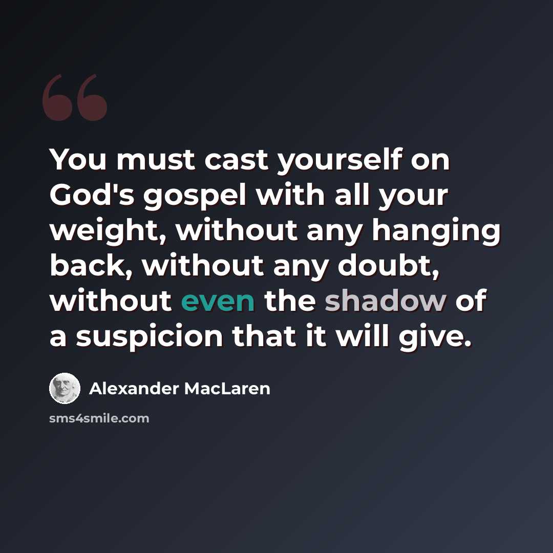 “You must cast yourself on God's gospel with all your weight, without any hanging back, without any doubt, without even the shadow of a suspicion that it will give.” quote by Alexander MacLaren