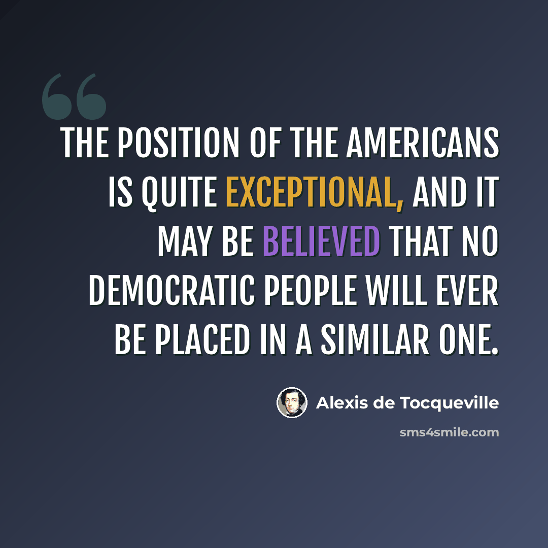 “The position of the Americans is quite exceptional, and it may be believed that no democratic people will ever be placed in a similar one.” quote by Alexis de Tocqueville