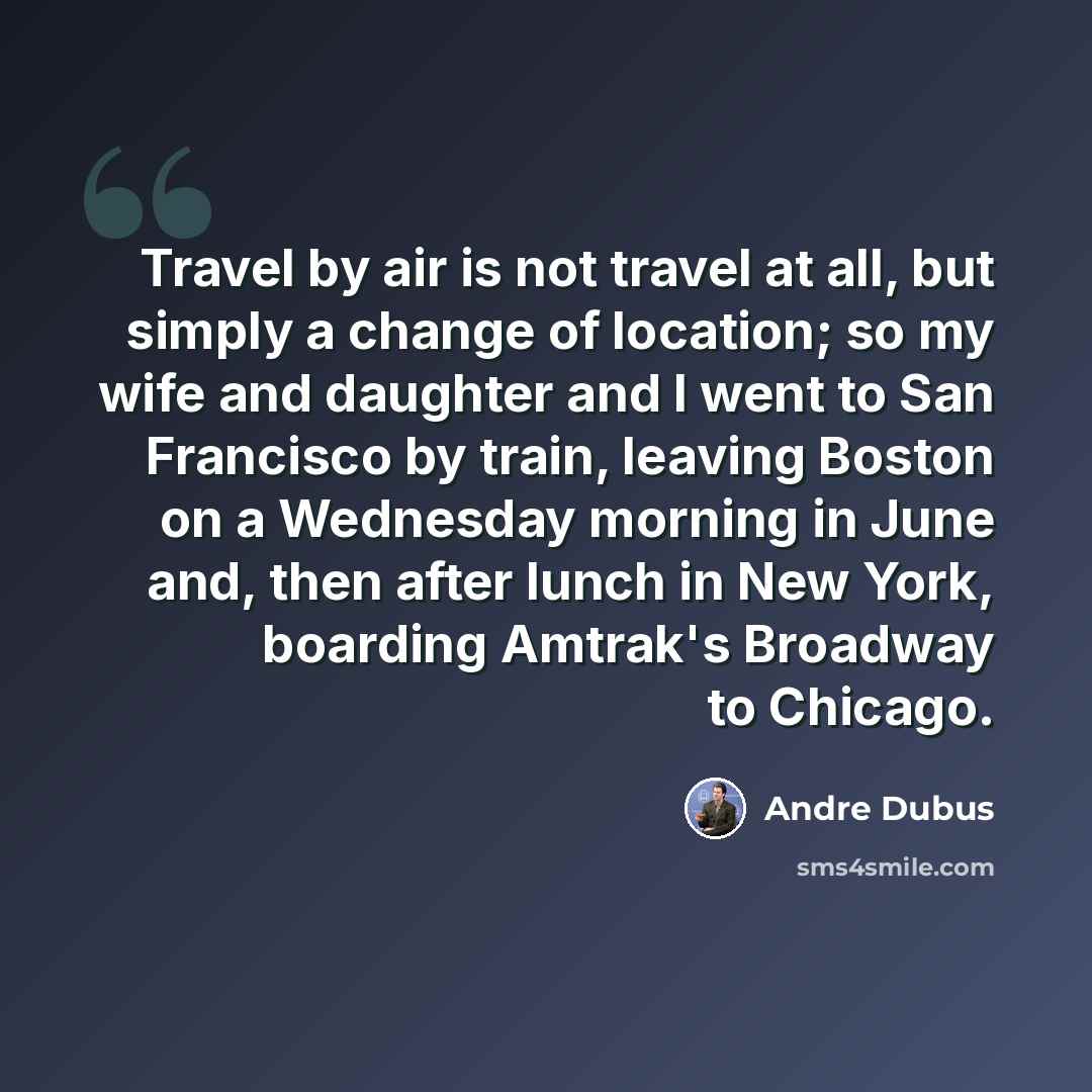 “Travel by air is not travel at all, but simply a change of location; so my wife and daughter and I went to San Francisco by train, leaving Boston on a Wednesday morning in June and, then after lunch in New York, boarding Amtrak's Broadway to Chicago.” quote by Andre Dubus