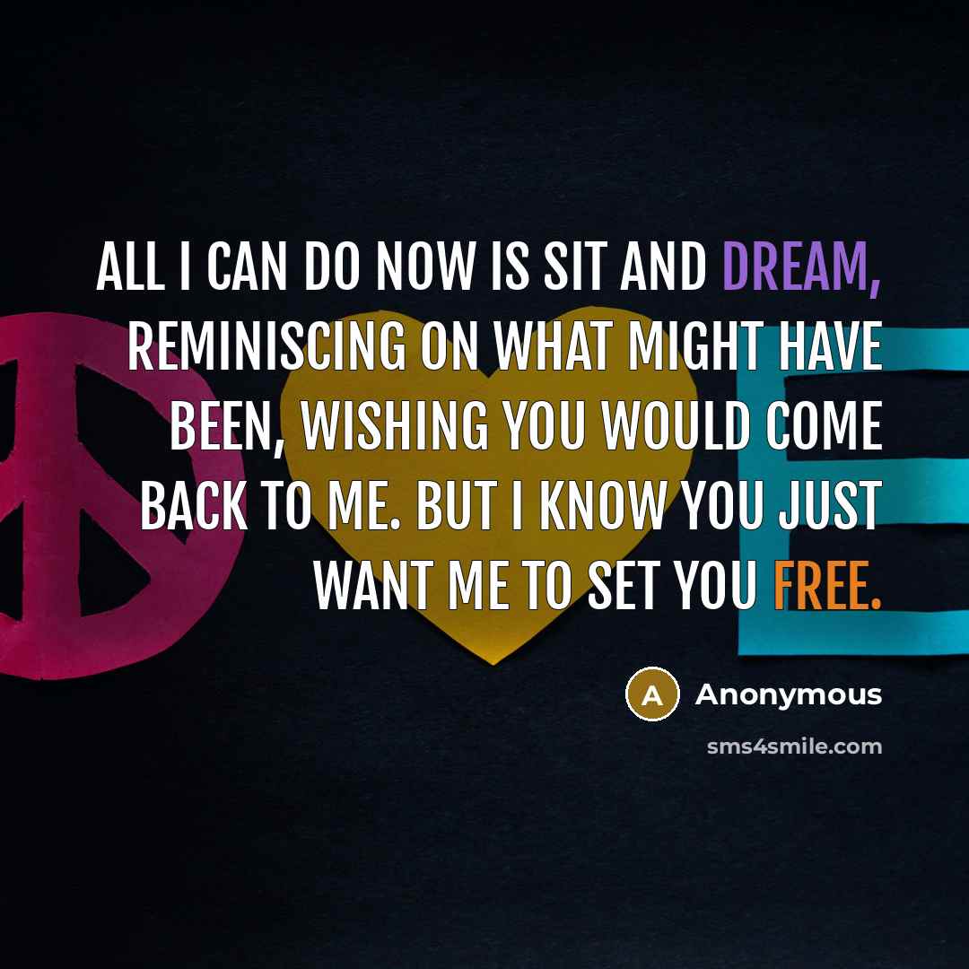 “All I can do now is sit and dream, reminiscing on what might have been, wishing you would come back to me. But I know you just want me to set you free.” quote by Anonymous