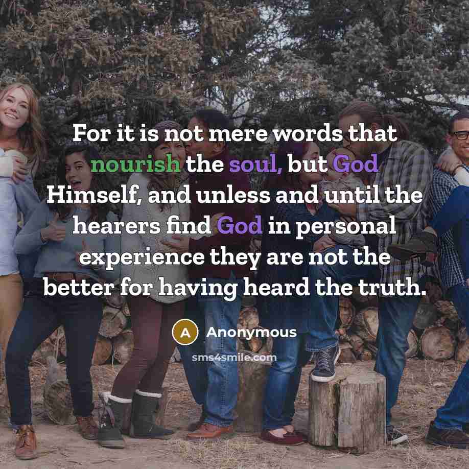 “For it is not mere words that nourish the soul, but God Himself, and unless and until the hearers find God in personal experience they are not the better for having heard the truth.” quote by Anonymous