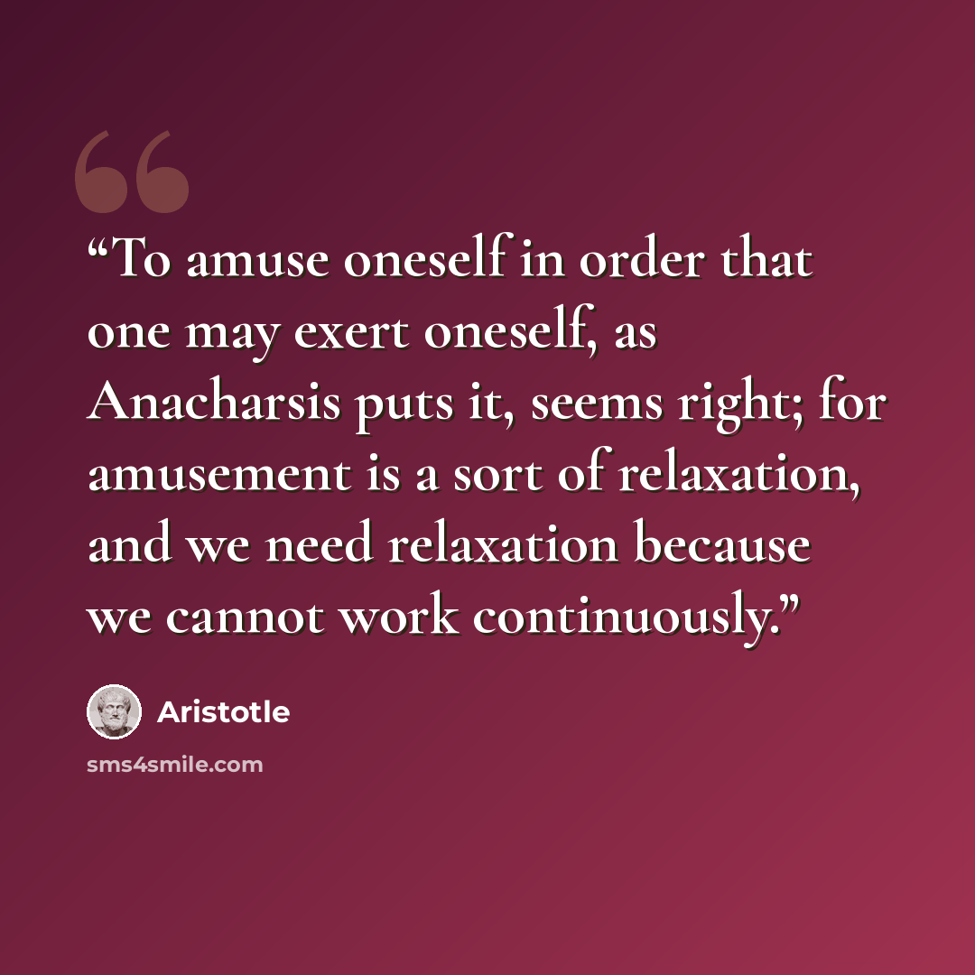 “To amuse oneself in order that one may exert oneself, as Anacharsis puts it, seems right; for amusement is a sort of relaxation, and we need relaxation because we cannot work continuously.” quote by Aristotle