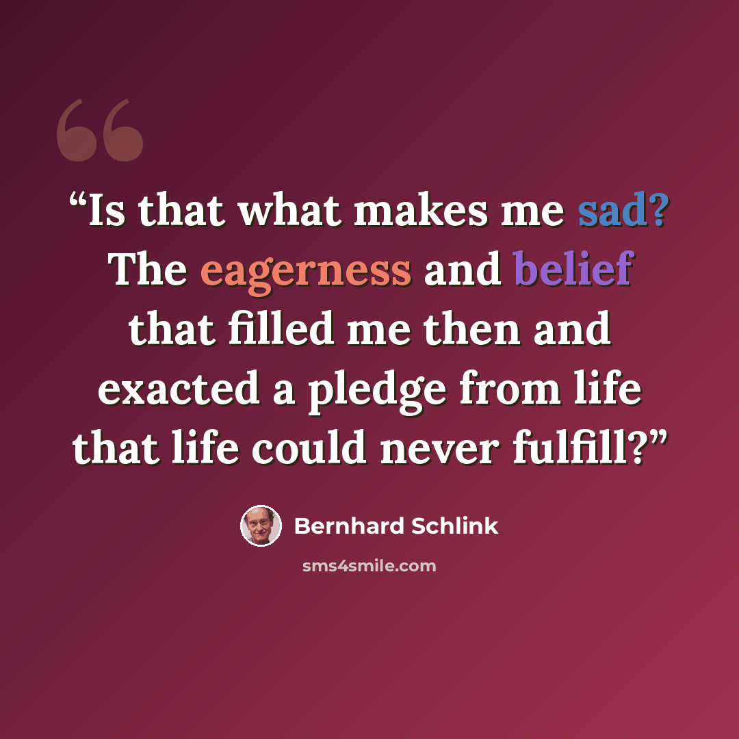 “Is that what makes me sad? The eagerness and belief that filled me then and exacted a pledge from life that life could never fulfill?” quote by Bernhard Schlink
