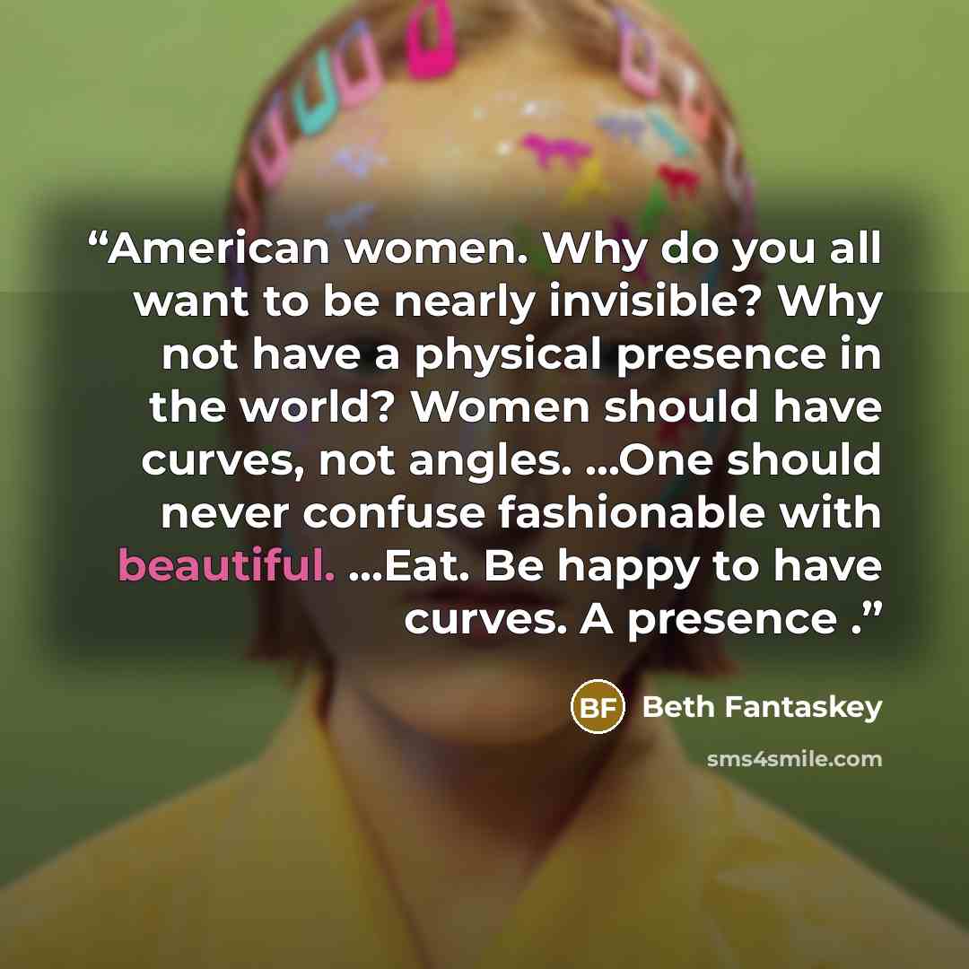 “American women. Why do you all want to be nearly invisible? Why not have a physical presence in the world? Women should have curves, not angles. ...One should never confuse fashionable with beautiful. ...Eat. Be happy to have curves. A presence .” quote by Beth Fantaskey