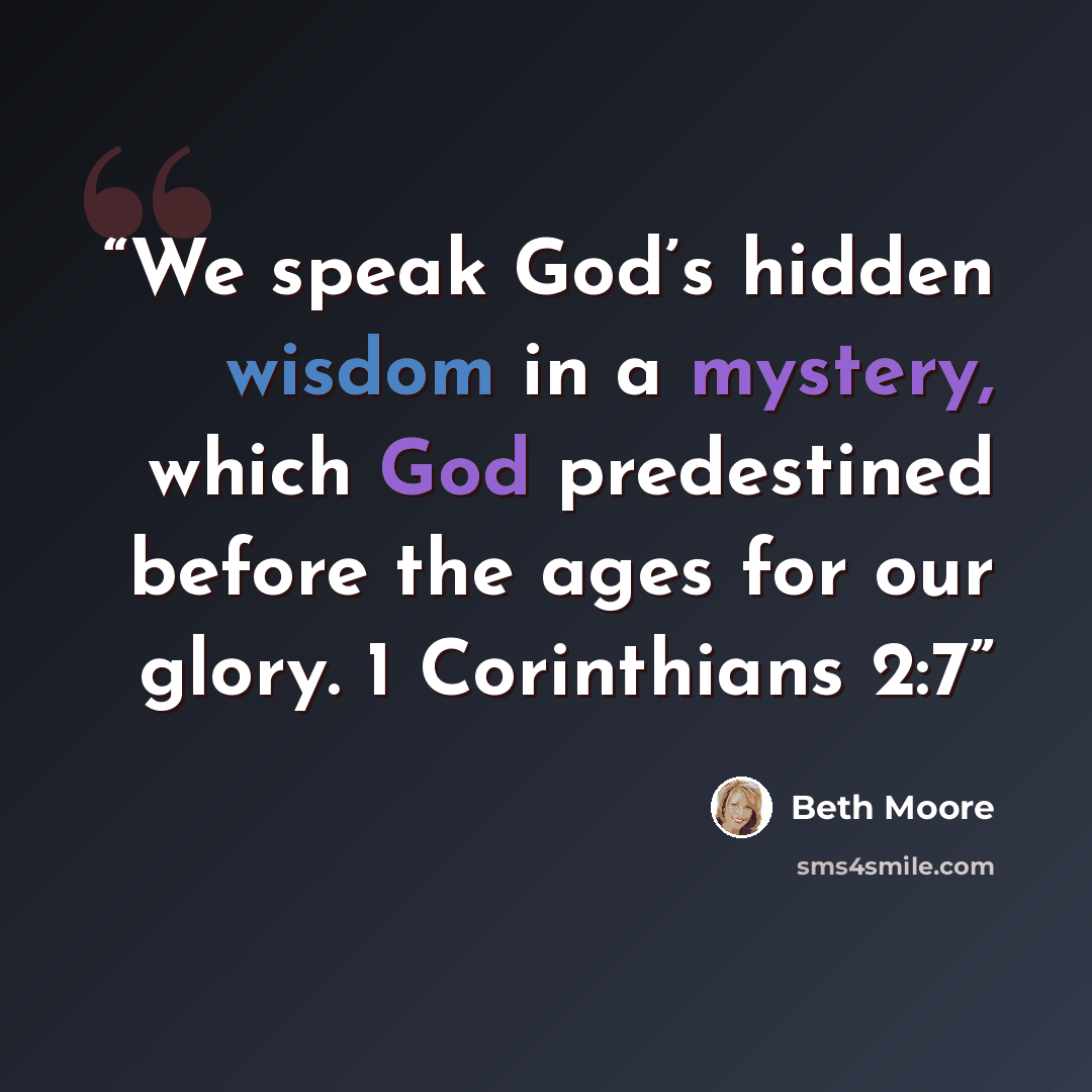 “We speak God’s hidden wisdom in a mystery, which God predestined before the ages for our glory. 1 Corinthians 2:7” quote by Beth Moore