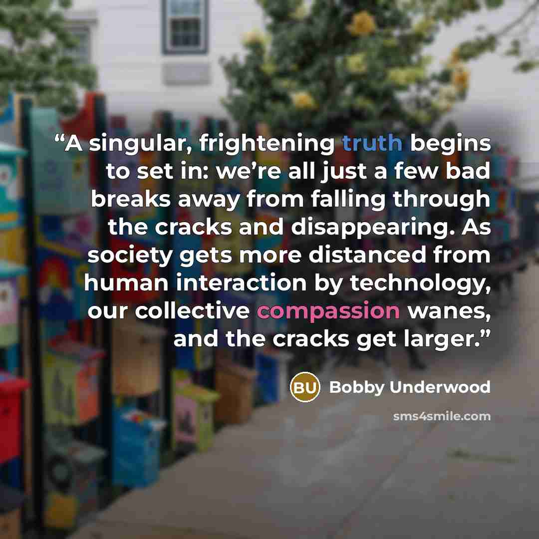 “A singular, frightening truth begins to set in: we’re all just a few bad breaks away from falling through the cracks and disappearing. As society gets more distanced from human interaction by technology, our collective compassion wanes, and the cracks get larger.” quote by Bobby Underwood
