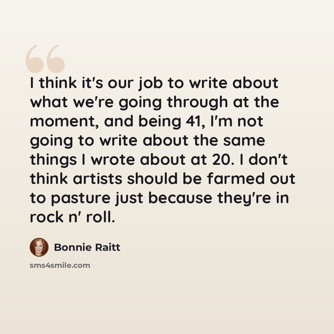 “I think it's our job to write about what we're going through at the moment, and being 41, I'm not going to write about the same things I wrote about at 20. I don't think artists should be farmed out to pasture just because they're in rock n' roll.” quote by Bonnie Raitt