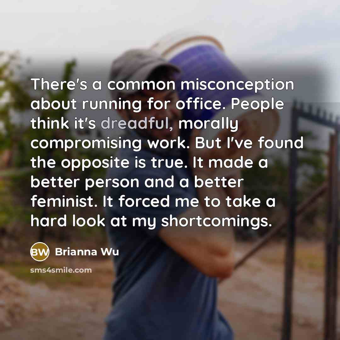 “There's a common misconception about running for office. People think it's dreadful, morally compromising work. But I've found the opposite is true. It made a better person and a better feminist. It forced me to take a hard look at my shortcomings.” quote by Brianna Wu