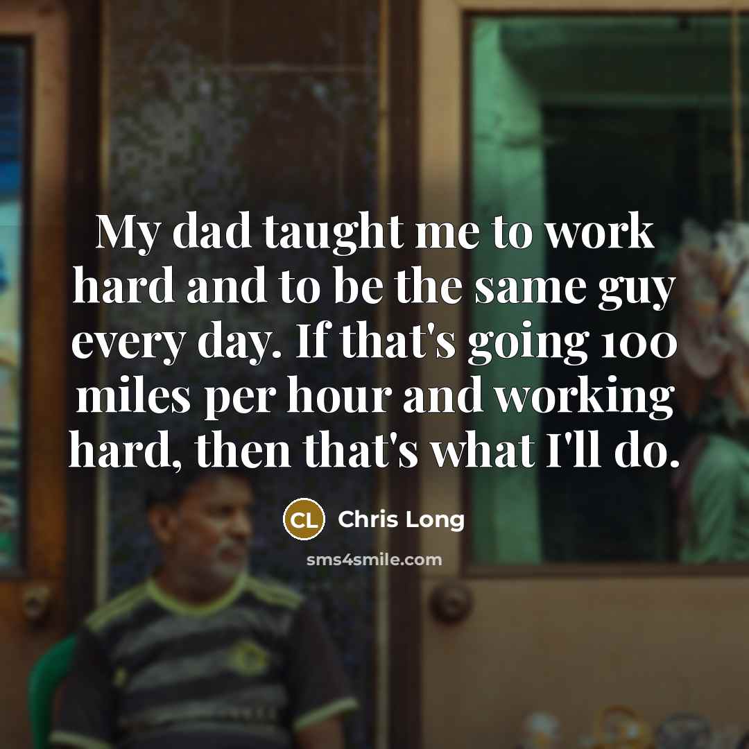“My dad taught me to work hard and to be the same guy every day. If that's going 100 miles per hour and working hard, then that's what I'll do.” quote by Chris Long